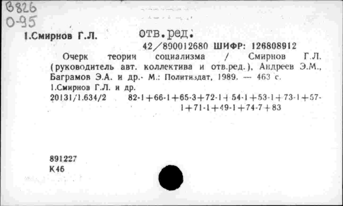 ﻿ш
0-95	’
I.Смирнов г.л.	отв.ред.
42/890012680 ШИФР: 126808912
Очерк теории социализма / Смирнов ГЛ. (руководитель авт. коллектива и отв.ред.), Андреев ЭМ., Ваграмов Э.А. и др.- М.: Политиздат, 1989. — 463 с. [.Смирнов Г.Л. и др.
20131/1.634/2	82-14-66-14-65-3 + 72-14 54-1+53-1+73-1+57-
1+71-1+49-1+74-7+83
891227 К46